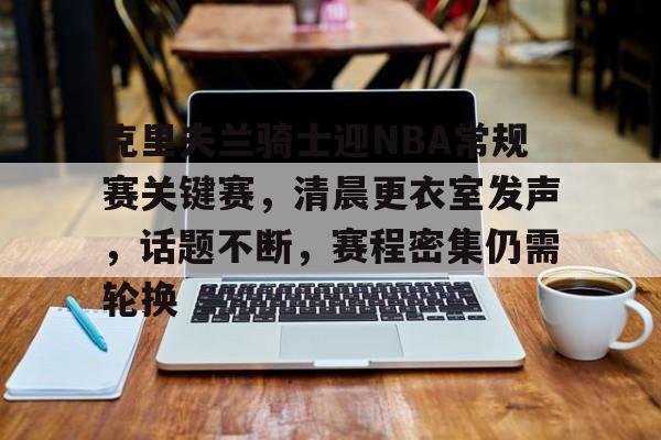 包含克里夫兰骑士迎NBA常规赛关键赛，清晨更衣室发声，话题不断，赛程密集仍需轮换的词条-爱游戏官网